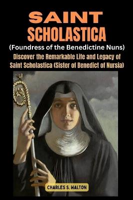 Saint Scholastics (Foundress of the Benedictine Nuns): Discover the Remarkable Life and Legacy of Saint Scholastica (Sister of Benedict of Nursia) - Charles S Walton - cover