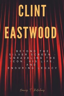 Clint Eastwood: Beyond the Silver Screen - Unraveling the Icon, His Life, and Enduring Legacy - Harry T Ritchey - cover