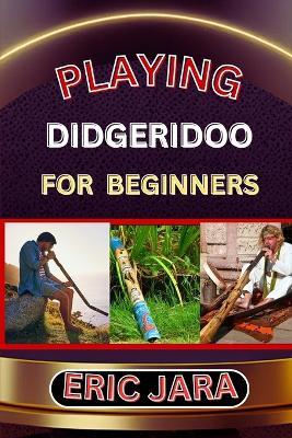 Playing Didgeridoo for Beginners: Complete Procedural Melody Guide To Understand, Learn And Master How To Play Didgeridoo Like A Pro Even With No Former Experience - Eric Jara - cover