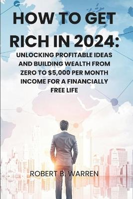 How to Get Rich in 2024: Unlocking Profitable Ideas and Building Wealth from Zero to $5,000 per Month Income for a Financially Free Life - Robert B Warren - cover