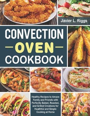 Convection Oven Cookbook: Healthy Recipes to Amaze Family and Friends with Perfectly Baked, Roasted, and Grilled Creations for Healthful and Simple Cooking at Home - Javier L Riggs - cover
