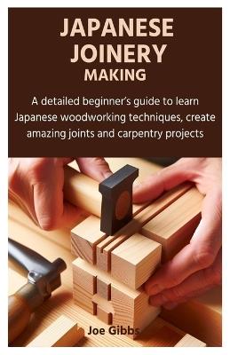 Japanese Joinery Making: A detailed beginner's guide to learn Japanese woodworking techniques, create amazing joints and carpentry projects - Joe Gibbs - cover