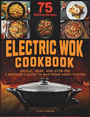 Electric Wok Cookbook: Sizzle, Sear, and Stir-Fry: A Beginner's Guide to Mastering Asian Flavors with 75 Recipes - Elysia Sterling - cover