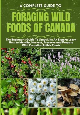 A Complete Guide to Foraging Wild Foods of Canada: The Beginner's Guide To Scout Like An Expert; Learn How to Identify, Harvest, Preserve and Prepare Wild Canadian Edible Plants - Philip K Grimwood - cover