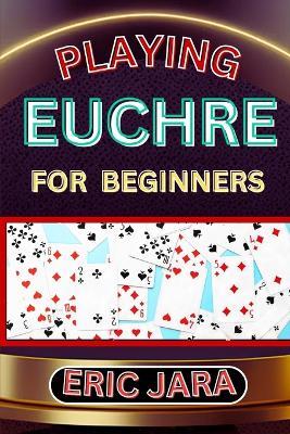 Playing Euchre for Beginners: Complete Procedural Guide To Understand, Learn And Master How To Play Eucher Like A Pro Even With No Former Experience - Eric Jara - cover