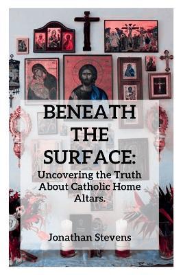 Beneath the Surface: Uncovering the Truth About Catholic Home Altars - Jonathan Stevens - cover