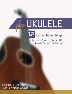 Play Ukulele - 12 Ladies Blues Songs - Billie Holiday / Berta Hill / Bessie Smith / Ma Rainey: Deutsch & English - Tabs & Online Sounds - Bettina Schipp,Reynhard Boegl - cover