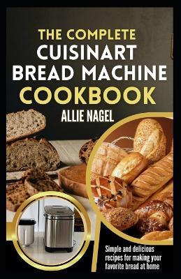 The Complete Cuisinart Bread Machine Cookbook: Easy Step by Step Method for Baking Delicious Perfect Homemade Bread with Simple Recipes For Beginners - Allie Nagel - cover