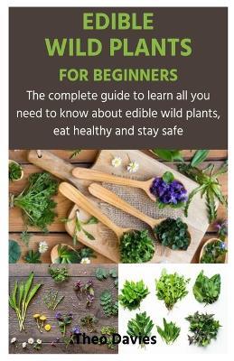 Edible Wild Plants for Beginners: The complete guide to learn all you need to know about edible wild plants, eat healthy and stay safe - Theo Davies - cover