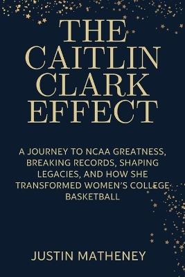 The Caitlin Clark Effect: A Journey to NCAA Greatness, Breaking Records, Shaping Legacies, and How She Transformed Women's College Basketball - Justin Matheney - cover