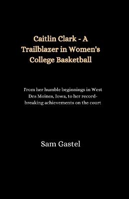 Caitlin Clark - A Trailblazer in Women's College Basketball: From her humble beginnings in West Des Moines, Iowa, to her record-breaking achievements on the court - Sam Gastel - cover