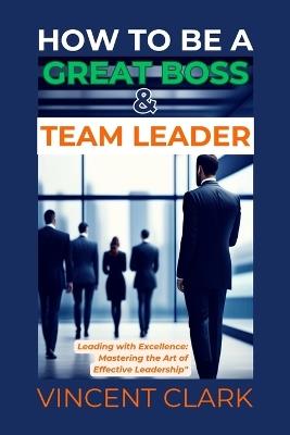 How to Be a Great Boss & Team Leader: Leading with Excellence: Mastering the Art of Effective Leadership - Vincent Clark - cover
