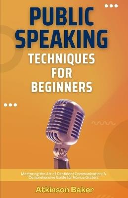 Public Speaking Techniques for Beginners: Mastering the Art of Confident Communication: A Comprehensive Guide for Novice Orators - Atkinson Baker - cover