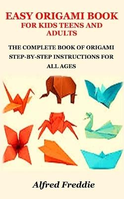 Easy Origami Book for Kids Teens and Adults: The Complete Book of Origami Step-By-Step Instructions for All Ages - Alfred Freddie - cover
