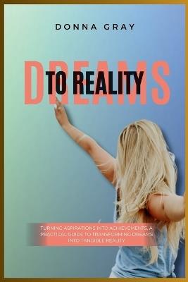 Dreams to Reality: Turning Aspirations into Achievements, A Practical Guide to Transforming Dreams into Tangible Reality - Donna Gray - cover