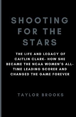 Shooting For The Stars: The Life And Legacy Of Caitlin Clark- How She Became The NCAA Women's All-Time Leading Scorer And Changed The Game Forever - Taylor Brooks - cover