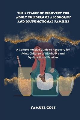 The 5 Stages of Recovery for Adult Children of Alcoholics and Dysfunctional Families: A Comprehensive Guide to Recovery for Adult Children of Alcoholics and Dysfunctional Families - Samuel Cole - cover