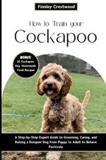 How to Train Your Cockapoo: A Step-by-Step Expert Guide to Grooming, Caring, and Raising a Designer Dog from Puppy to Adult to Behave Positively