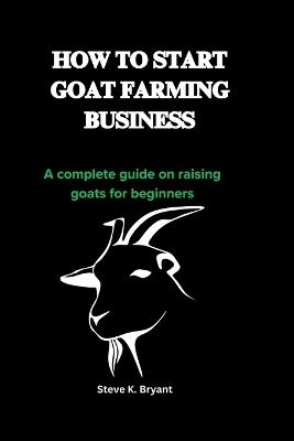 How to Start Goat Farming Business: A complete guide on raising goats for beginners - Steve K Bryant - cover