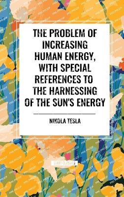 The Problem of Increasing Human Energy, with Special References to the Harnessing of the Sun's Energy - Nikola Tesla - cover