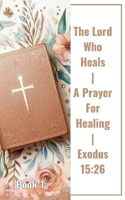 The Lord Who Heals A Prayer For Healing Exodus 15: 26 Book 1: Unveiling The Power Of Faith In The Lord Who Heals - Yefet Yoktan - cover