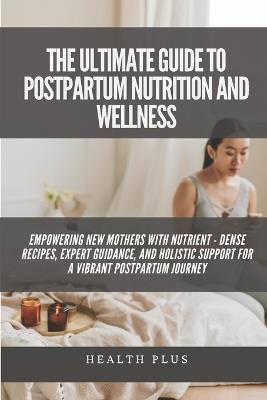 The Ultimate Guide to Postpartum Nutrition and Wellness: Empowering New Mothers with Nutrient - Dense Recipes, Expert Guidance, and Holistic Support for a Vibrant Postpartum Journey - Health Plus - cover