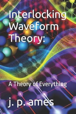 Interlocking Waveform Theory: A Theory of Everything - J P Ames - cover