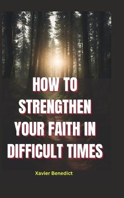 How to Strengthen Your Faith in Difficult Times: Tips for Overcoming Challenges and Maintaining a Positive Outlook - Xavier Benedict - cover