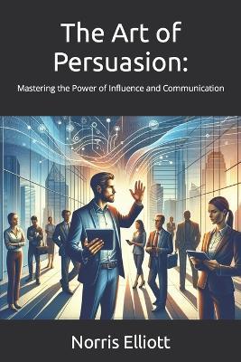 The Art of Persuasion: : Mastering the Power of Influence and Communication - Norris Elliott - cover