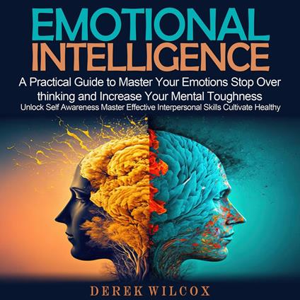 Emotional Intelligence: A Practical Guide to Master Your Emotions Stop Over thinking and Increase Your Mental Toughness (Unlock Self Awareness Master Effective Interpersonal Skills Cultivate Healthy)