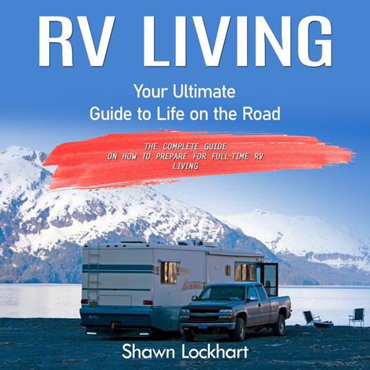 Rv Living: Your Ultimate Guide to Life on the Road (The Complete Guide on How to Prepare for Full-time Rv Living)