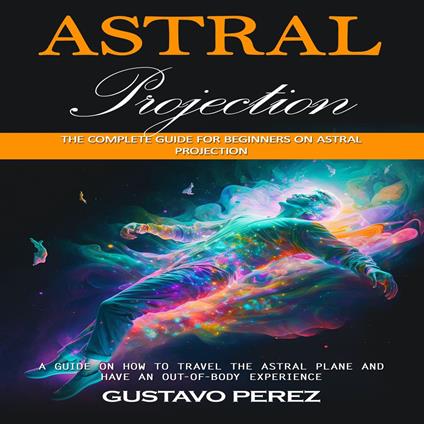 Astral Projection: The Complete Guide for Beginners on Astral Projection (A Guide on How to Travel the Astral Plane and Have an Out-of-body Experience)