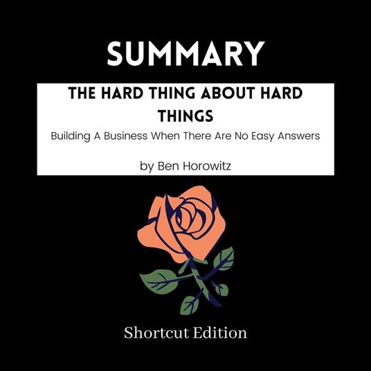 SUMMARY - The Hard Thing About Hard Things: Building A Business When There Are No Easy Answers By Ben Horowitz