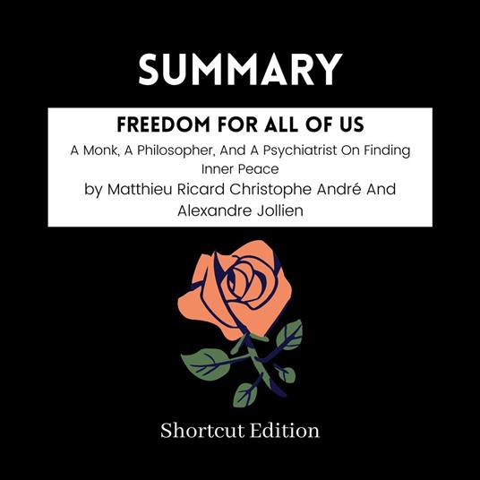 SUMMARY - Freedom For All Of Us: A Monk, A Philosopher, And A Psychiatrist On Finding Inner Peace By Matthieu Ricard Christophe Andre´ And Alexandre Jollien