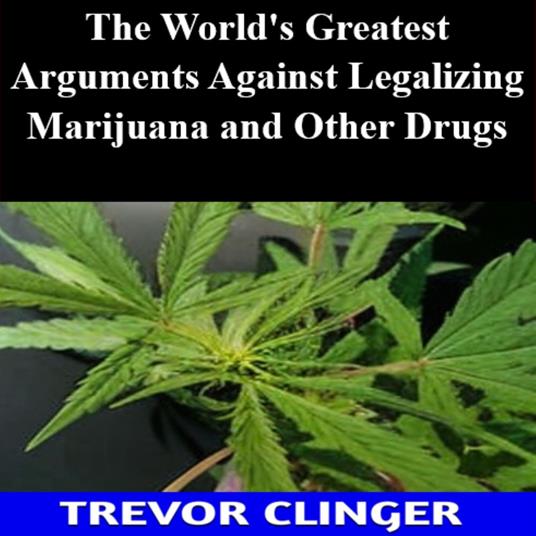 World's Greatest Arguments Against Legalizing Marijuana and Other Drugs, The