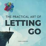 Practical Art Of Letting Go, The: Finally Stop Overthinking, Create Positive Spirals, Break Free From The Past & Don’t Believe Your Negative Thoughts