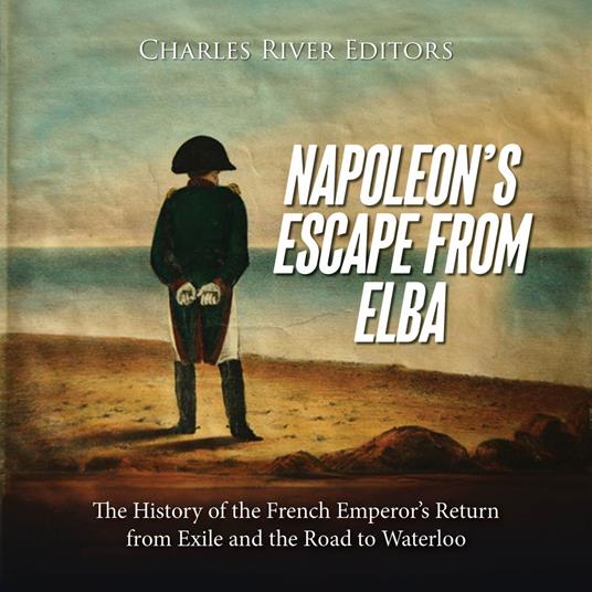 Napoleon’s Escape from Elba: The History of the French Emperor’s Return from Exile and the Road to Waterloo