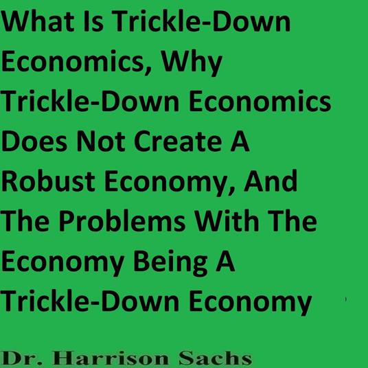 What Is Trickle-Down Economics, Why Trickle-Down Economics Does Not Create A Robust Economy, And The Problems With The Economy Being A Trickle-Down Economy