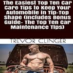 Easiest Top Ten Car Care Tips To Keep Your Automobile In Tip-Top Shape, The (Includes Bonus Guide- The Top Ten Car Maintenance Tips)