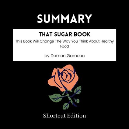 SUMMARY - That Sugar Book: This Book Will Change The Way You Think About Healthy Food By Damon Gameau