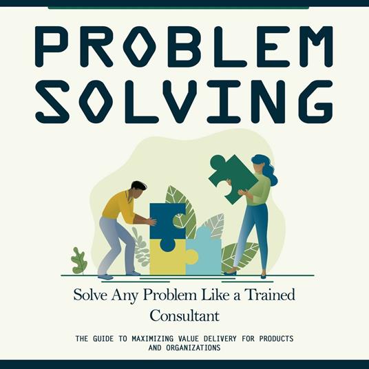 Problem Solving: Solve Any Problem Like a Trained Consultant (The Guide to Maximizing Value Delivery for Products and Organizations)