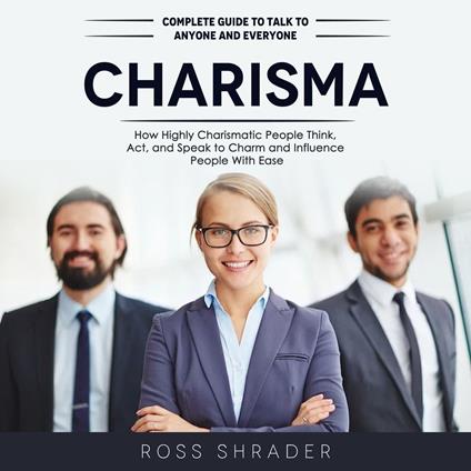 Charisma: Complete Guide to Talk to Anyone and Everyone (How Highly Charismatic People Think, Act, and Speak to Charm and Influence People With Ease)