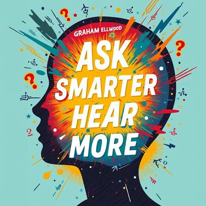 Ask Smarter, Hear More: The Ultimate Guide to Powerful Conversations