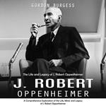 J. Robert Oppenheimer: The Life and Legacy of J. Robert Oppenheimer (A Comprehensive Exploration of the Life, Mind, and Legacy of J. Robert Oppenheimer)