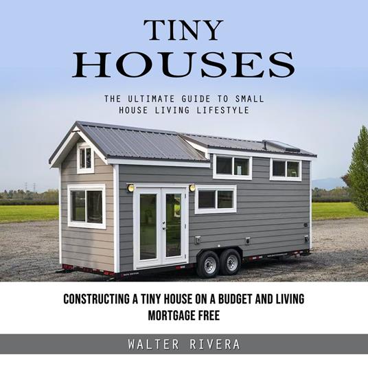 Tiny Houses: The Ultimate Guide to Small House Living Lifestyle (Constructing a Tiny House on a Budget and Living Mortgage Free)