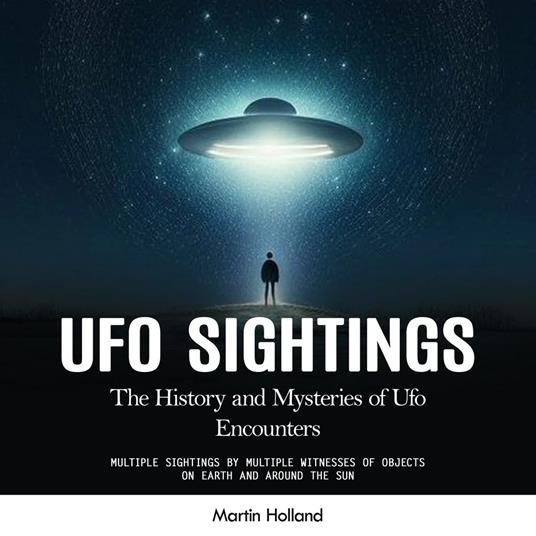 Ufo Sightings: The History and Mysteries of Ufo Encounters (Multiple Sightings by Multiple Witnesses of Objects on Earth and Around the Sun)