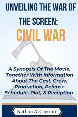 Unveiling the War of the Screen: CIVIL WAR: A Synopsis Of The Movie, Together With Information About The Cast, Crew, Production, Release Schedule, Plot, & Reception - Nathan A Carrion - cover