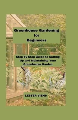 Greenhouse Gardening for Beginners: Step-by-Step Guide to Setting Up and Maintaining Your Greenhouse Garden - Lester Viens - cover