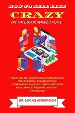 How to sell like crazy on Facebook Marketplace: Creating An Uncontested Marketplace on Facebook, Strategic Lead Generation, Building A New Customer Base, AND Establishing Product Dominance