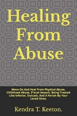 Healing From Abuse: Move On And Heal From Physical Abuse, Childhood Abuse, S*xual Assault, Being Treated Like Inferior, Outcast, And A Pariah By Your Loved Ones. - Kendra T Keeton - cover